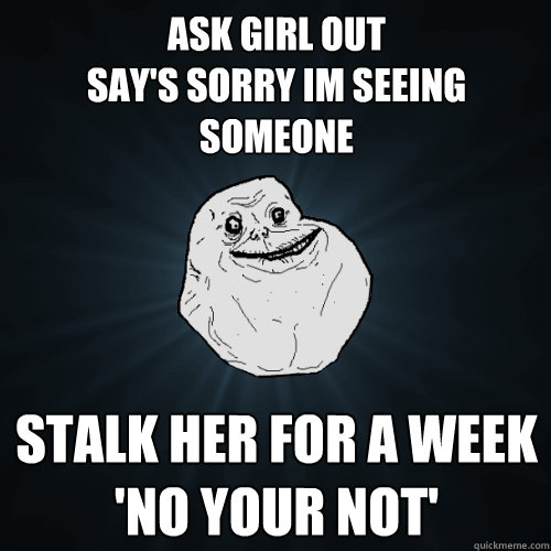 ask girl out 
say's sorry im seeing someone stalk her for a week
'no your not'  Forever Alone