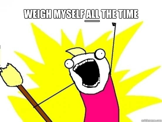 weigh myself ALL the time __ - weigh myself ALL the time __  X All The Things