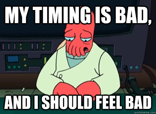 My timing is bad, and I should feel bad  sad zoidberg