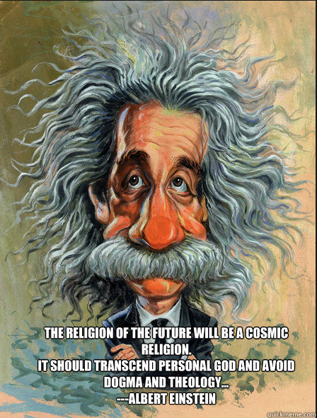 The religion of the future will be a cosmic religion.
It should transcend personal god and avoid dogma and theology...
---Albert Einstein  - The religion of the future will be a cosmic religion.
It should transcend personal god and avoid dogma and theology...
---Albert Einstein   Einstein