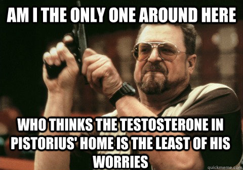 Am I the only one around here who thinks the testosterone in Pistorius' home is the least of his worries - Am I the only one around here who thinks the testosterone in Pistorius' home is the least of his worries  Am I the only one