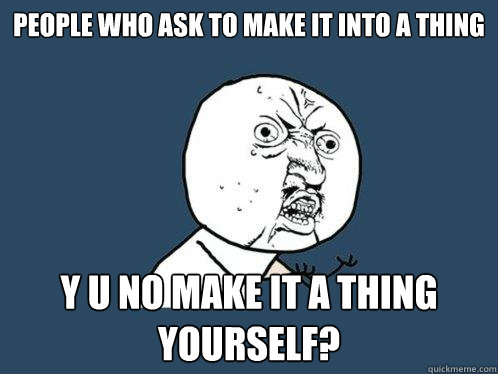 People who ask to make it into a thing y u no make it a thing yourself?  Y U No