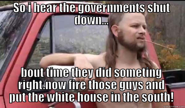 SO I HEAR THE GOVERNMENTS SHUT DOWN... BOUT TIME THEY DID SOMETING RIGHT.NOW FIRE THOSE GUYS AND PUT THE WHITE HOUSE IN THE SOUTH! Almost Politically Correct Redneck