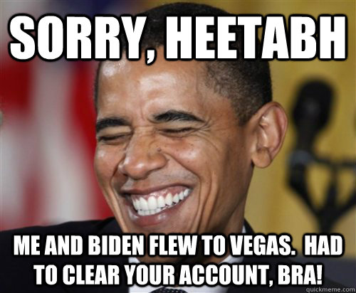 Sorry, Heetabh Me and Biden flew to Vegas.  Had to clear your account, bra!  Scumbag Obama