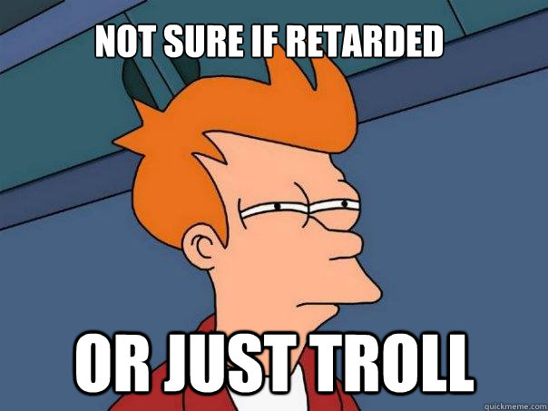 Not sure if retarded Or just troll  Futurama Fry