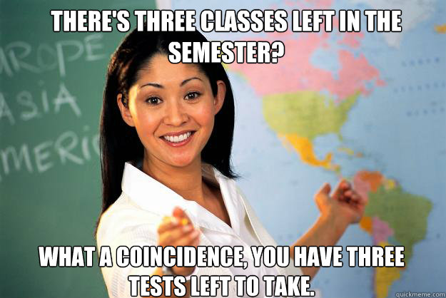 There's three classes left in the semester? What a coincidence, you have three tests left to take.  Unhelpful High School Teacher