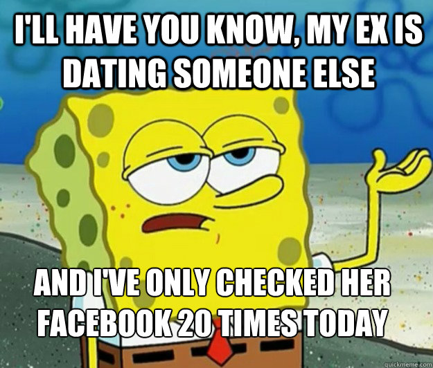 I'll have you know, my ex is dating someone else And I've only checked her facebook 20 times today  Tough Spongebob