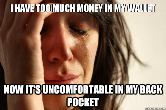 I have too much money in my wallet Now It's uncomfortable in my back pocket  First World Problems