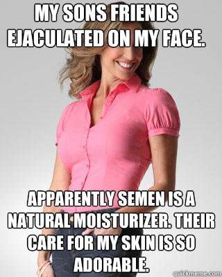 my sons friends ejaculated on my face.  apparently semen is a natural moisturizer. Their care for my skin is so adorable. - my sons friends ejaculated on my face.  apparently semen is a natural moisturizer. Their care for my skin is so adorable.  Oblivious Suburban Mom