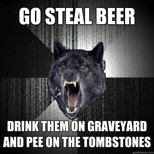 GO STEAL BEER DRINK THEM ON GRAVEYARD AND PEE ON THE TOMBSTONES  Insanity Wolf