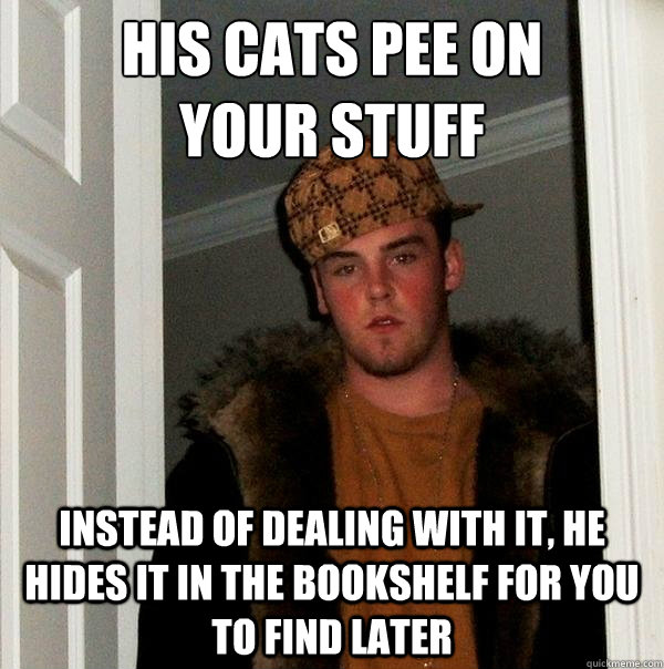 His cats pee on 
your stuff Instead of dealing with it, he hides it in the bookshelf for you to find later  Scumbag Steve