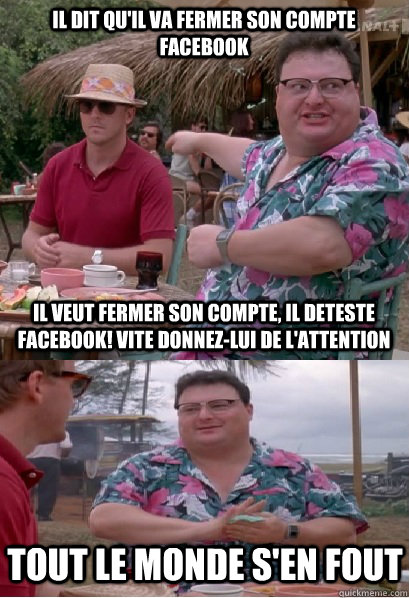 il dit qu'il va fermer son compte facebook il veut fermer son compte, il deteste facebook! vite donnez-lui de l'attention Tout le monde s'en fout - il dit qu'il va fermer son compte facebook il veut fermer son compte, il deteste facebook! vite donnez-lui de l'attention Tout le monde s'en fout  Nobody Cares