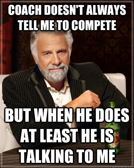 Coach doesn't always tell me to compete But when he does at least he is talking to me  The Most Interesting Man In The World