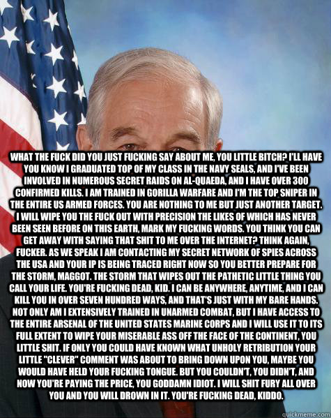  What the fuck did you just fucking say about me, you little bitch? I'll have you know I graduated top of my class in the Navy Seals, and I've been involved in numerous secret raids on Al-Quaeda, and I have over 300 confirmed kills. I am trained in gorill  Ron Paul