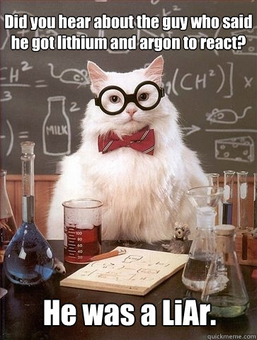 Did you hear about the guy who said he got lithium and argon to react? He was a LiAr.  Chemistry Cat