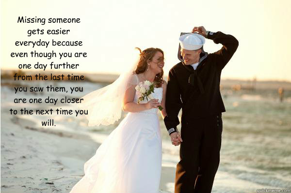Missing someone gets easier everyday because even though you are one day further from the last time you saw them, you are one day closer to the next time you will.

 - Missing someone gets easier everyday because even though you are one day further from the last time you saw them, you are one day closer to the next time you will.

  Misc