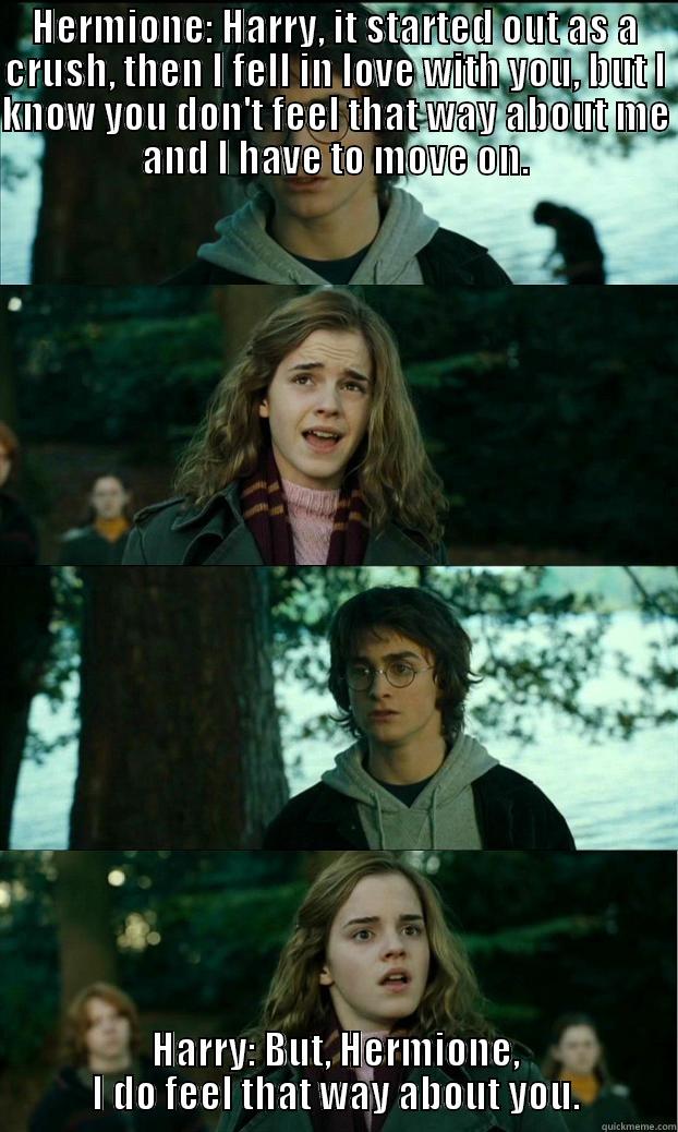 HERMIONE: HARRY, IT STARTED OUT AS A CRUSH, THEN I FELL IN LOVE WITH YOU, BUT I KNOW YOU DON'T FEEL THAT WAY ABOUT ME AND I HAVE TO MOVE ON. HARRY: BUT, HERMIONE, I DO FEEL THAT WAY ABOUT YOU. Horny Harry