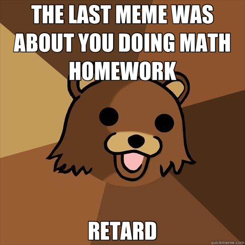 THE LAST MEME WAS ABOUT YOU DOING MATH HOMEWORK RETARD - THE LAST MEME WAS ABOUT YOU DOING MATH HOMEWORK RETARD  Pedobear