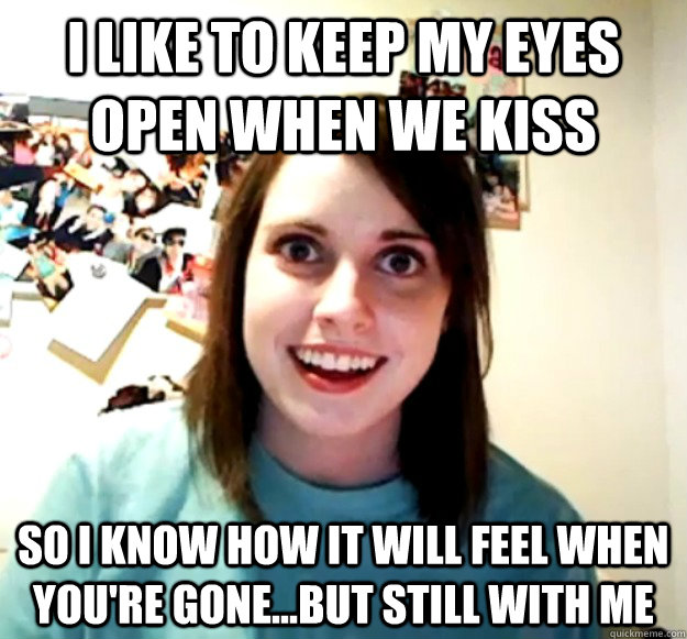 I like to keep my eyes open when we kiss so i know how it will feel when you're gone...but still with me  Overly Attached Girlfriend