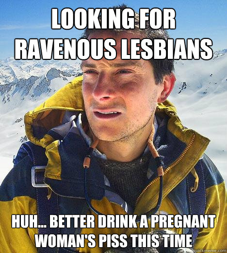 Looking for ravenous lesbians huh... better drink a pregnant woman's piss this time - Looking for ravenous lesbians huh... better drink a pregnant woman's piss this time  Bear Grylls