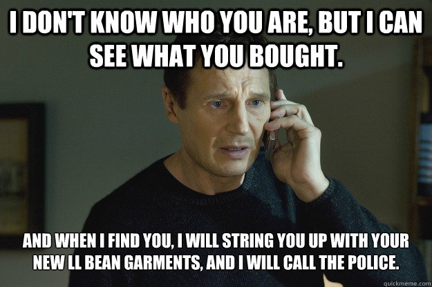 I don't know who you are, but I can see what you bought. And when I find you, I will string you up with your new LL Bean Garments, and I will call the police. - I don't know who you are, but I can see what you bought. And when I find you, I will string you up with your new LL Bean Garments, and I will call the police.  Taken