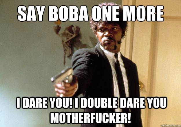 SAY boba one more time  i dare you! i double dare you motherfucker!  Samuel L Jackson