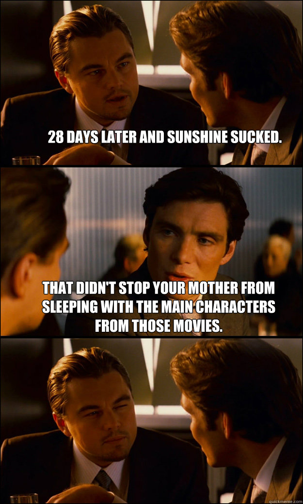 28 days later and Sunshine sucked. That didn't stop your mother from sleeping with the main characters from those movies.  - 28 days later and Sunshine sucked. That didn't stop your mother from sleeping with the main characters from those movies.   Inception