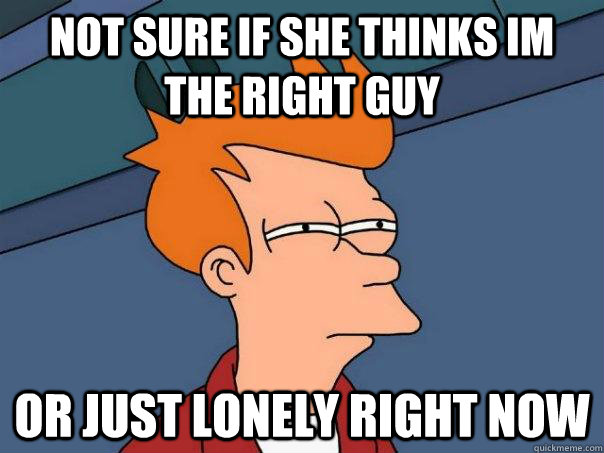 Not sure if she thinks im the right guy Or just lonely right now  Futurama Fry