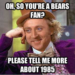 Oh, so you're a Bears fan? please tell me more about 1985  Condescending Wonka