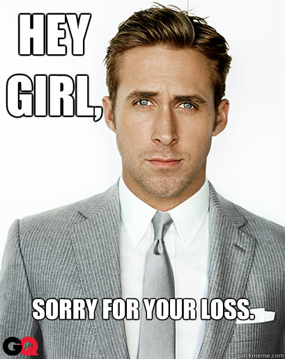 Hey girl,
 Sorry for your loss.  Ryan Gosling