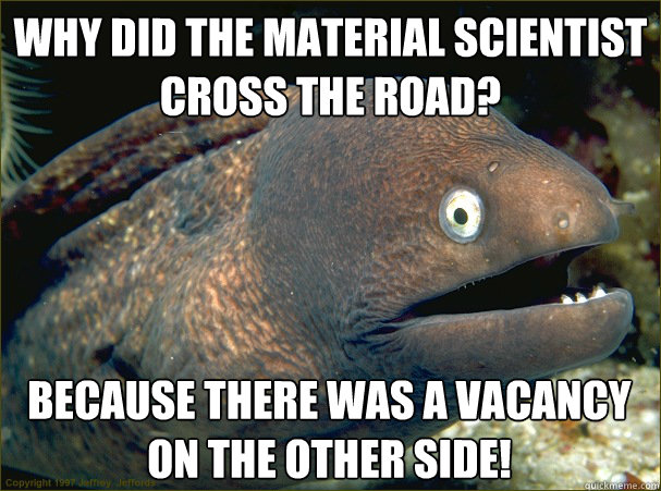 Why did the material scientist cross the road? Because there was a vacancy on the other side!  Bad Joke Eel