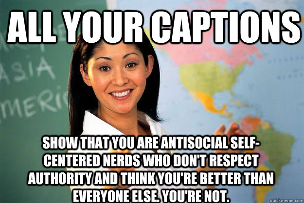 All your captions show that you are antisocial self-centered nerds who don't respect authority and think you're better than everyone else. You're not.  Unhelpful High School Teacher