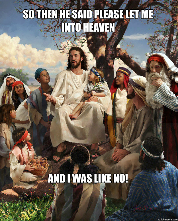 so then he said please let me
into heaven and i was like NO!  Story Time Jesus