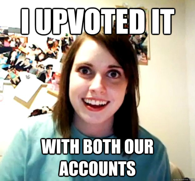 I upvoted it with both our accounts  Overly Attached Girlfriend