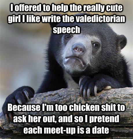 I offered to help the really cute girl I like write the valedictorian speech Because I'm too chicken shit to ask her out, and so I pretend each meet-up is a date - I offered to help the really cute girl I like write the valedictorian speech Because I'm too chicken shit to ask her out, and so I pretend each meet-up is a date  Confession Bear