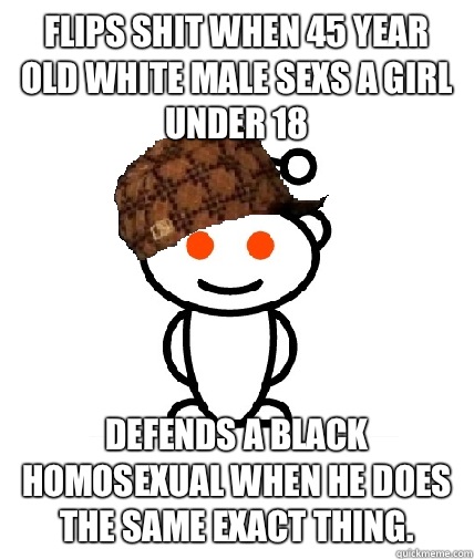 Flips shit when 45 year old white male sexs a girl under 18 Defends a black homosexual when he does the same exact thing.   Scumbag Reddit