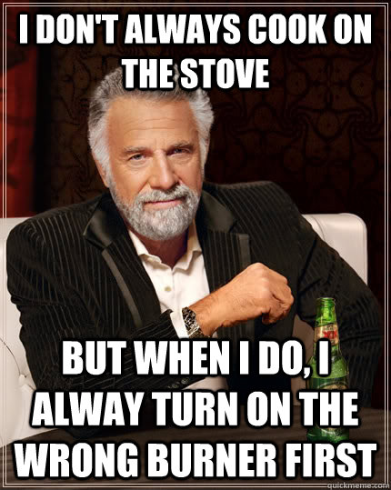 I don't always cook on the stove but when I do, I alway turn on the wrong burner first  The Most Interesting Man In The World