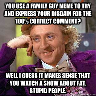 You use a family guy meme to try and express your disdain for the 100% correct comment? Well I guess it makes sense that you watch a show about fat, stupid people. - You use a family guy meme to try and express your disdain for the 100% correct comment? Well I guess it makes sense that you watch a show about fat, stupid people.  Condescending Wonka