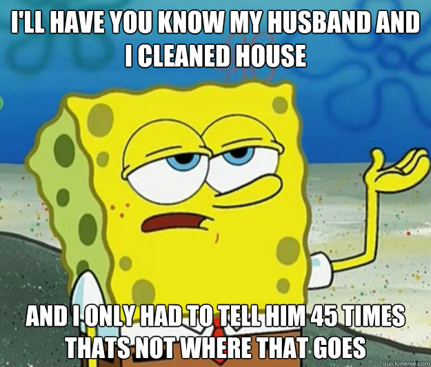 I'll have you know my husband and I cleaned house  and i only had to tell him 45 times thats not where that goes  - I'll have you know my husband and I cleaned house  and i only had to tell him 45 times thats not where that goes   Tough Spongebob