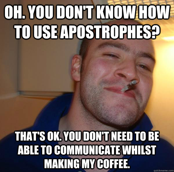 Oh. You don't know how to use apostrophes? That's ok. You don't need to be able to communicate whilst making my coffee. - Oh. You don't know how to use apostrophes? That's ok. You don't need to be able to communicate whilst making my coffee.  Misc