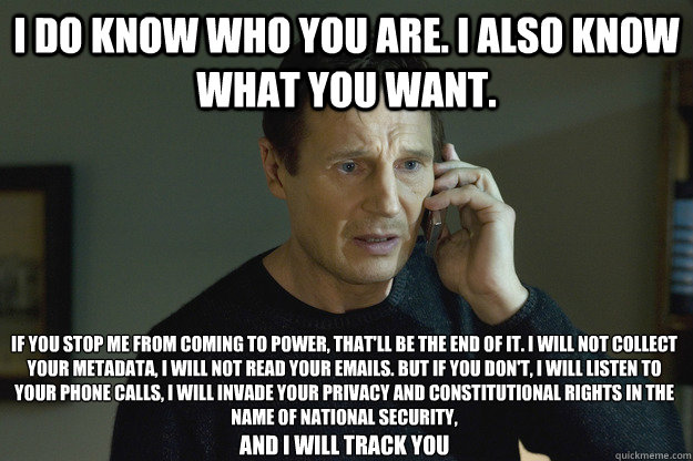 I do know who you are. I also know what you want. If you stop me from coming to power, that'll be the end of it. I will not collect your metadata, I will not read your emails. But if you don't, I will listen to your phone calls, I will invade your privacy - I do know who you are. I also know what you want. If you stop me from coming to power, that'll be the end of it. I will not collect your metadata, I will not read your emails. But if you don't, I will listen to your phone calls, I will invade your privacy  Taken