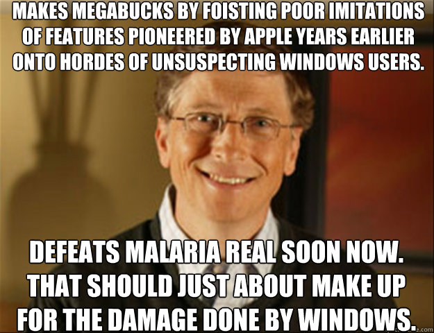 Makes megabucks by foisting poor imitations of features pioneered by Apple years earlier onto hordes of unsuspecting Windows users. Defeats malaria real soon now. That should just about make up for the damage done by Windows.  Good guy gates