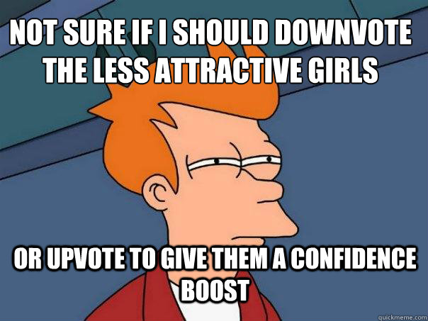 Not sure if i should downvote the less attractive girls or upvote to give them a confidence boost  Futurama Fry