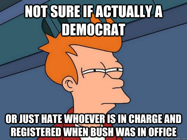 Not sure if actually a democrat Or just hate whoever is in charge and registered when bush was in office  Futurama Fry