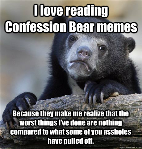 I love reading Confession Bear memes Because they make me realize that the worst things I've done are nothing compared to what some of you assholes have pulled off. - I love reading Confession Bear memes Because they make me realize that the worst things I've done are nothing compared to what some of you assholes have pulled off.  Confession Bear