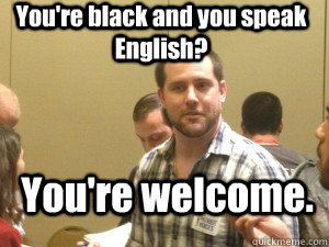 You're black and you speak English?  You're welcome.   