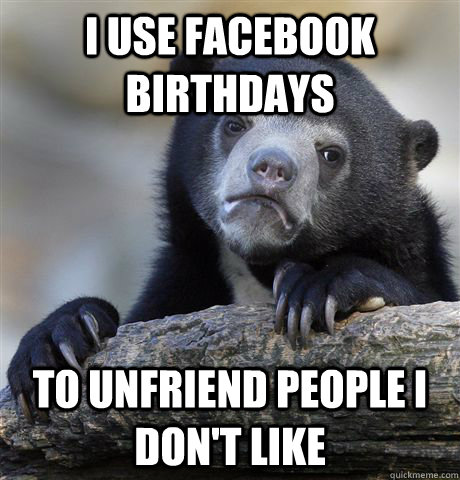 I use facebook birthdays To unfriend people I don't like  Confession Bear