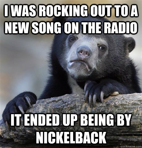 I was rocking out to a new song on the radio It ended up being by Nickelback  Confession Bear