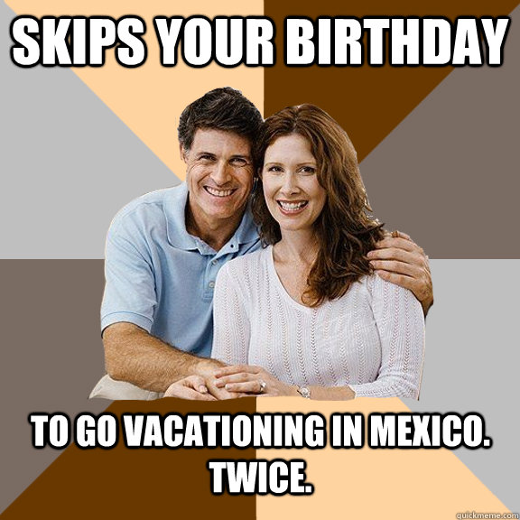 Skips your birthday To go vacationing in Mexico. Twice. - Skips your birthday To go vacationing in Mexico. Twice.  Scumbag Parents