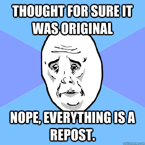 Thought for sure it was original Nope, everything is a repost.  Okay Guy